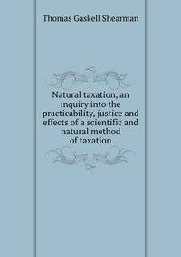 Natural taxation, an inquiry into the practicability, justice and effects of a scientific and natural method of taxation