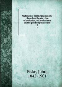 Outlines of cosmic philosophy : based on the doctrine of evolution, with criticisms on the positive philosophy. 2