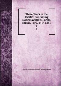Three Years in the Pacific: Containing Notices of Brazil, Chile, Bolivia, Peru, &amp;c. in 1831 .