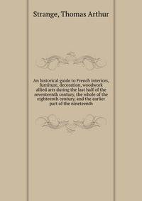 An historical guide to French interiors, furniture, decoration, woodwork &amp; allied arts during the last half of the seventeenth century, the whole of the eighteenth century, and the earlier part of the nineteenth