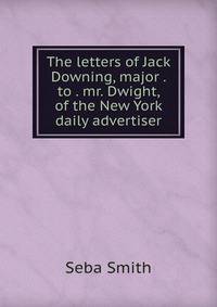 The letters of Jack Downing, major . to . mr. Dwight, of the New York daily advertiser