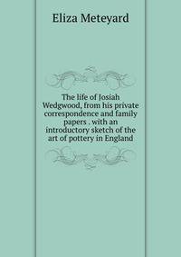 The life of Josiah Wedgwood, from his private correspondence and family papers . with an introductory sketch of the art of pottery in England