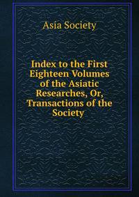 Index to the First Eighteen Volumes of the Asiatic Researches, Or, Transactions of the Society .