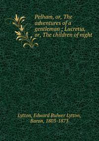 Pelham, or, The adventures of a gentleman ; Lucretia, or, The children of night