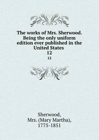 The works of Mrs. Sherwood. Being the only uniform edition ever published in the United States . 12