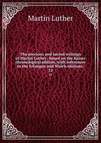 The precious and sacred writings of Martin Luther . based on the Kaiser chronological edition, with references to the Erlangen and Walch editions;. 12