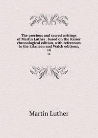 The precious and sacred writings of Martin Luther . based on the Kaiser chronological edition, with references to the Erlangen and Walch editions;. 14