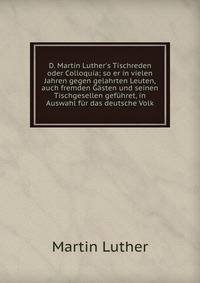 D. Martin Luther's Tischreden oder Colloquia; so er in vielen Jahren gegen gelahrten Leuten, auch fremden G?sten und seinen Tischgesellen gef?hret, in Auswahl f?r das deutsche Volk