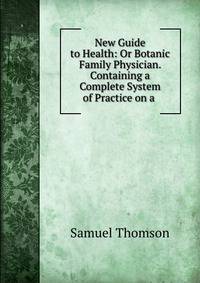 New Guide to Health: Or Botanic Family Physician. Containing a Complete System of Practice on a .