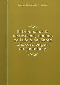 El tribunal de la inquisicion, llamado de la fe o del Santo oficio, su origen, prosperidad y .