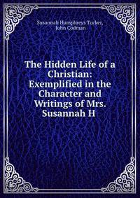 The Hidden Life of a Christian: Exemplified in the Character and Writings of Mrs. Susannah H .