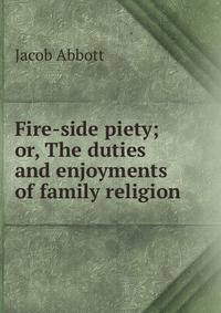 Fire-side piety; or, The duties and enjoyments of family religion