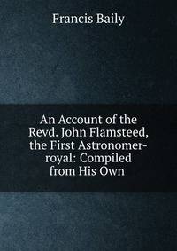 An Account of the Revd. John Flamsteed, the First Astronomer-royal: Compiled from His Own .