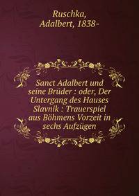 Sanct Adalbert und seine Bruder : oder, Der Untergang des Hauses Slavnik : Trauerspiel aus Bohmens Vorzeit in sechs Aufzugen