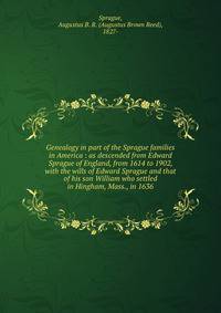 Genealogy in part of the Sprague families in America : as descended from Edward Sprague of England, from 1614 to 1902, with the wills of Edward Sprague and that of his son William who settled in Hingham, Mass., in 1636
