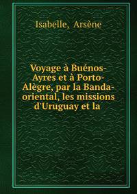 Voyage ? Bu?nos-Ayres et ? Porto-Al?gre, par la Banda-oriental, les missions d'Uruguay et la .