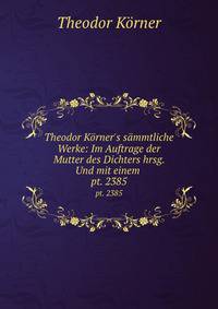 Theodor Krner`s smmtliche Werke: Im Auftrage der Mutter des Dichters hrsg. Und mit einem .. pt. 2385