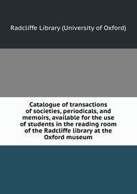 Catalogue of transactions of societies, periodicals, and memoirs, available for the use of students in the reading room of the Radcliffe library at the Oxford museum