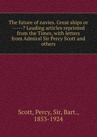 The future of navies. Great ships or -----? Leading articles reprinted from the Times, with letters from Admiral Sir Percy Scott and others