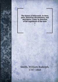 The history of Wisconsin. In three parts, historical, documentary, and descriptive. Comp. by direction of the Legislature of the state. 1