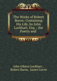 The Works of Robert Burns: Containing His Life, by John Lockhart, Esq. ; the Poetry and .