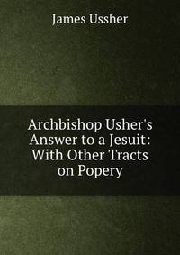 Archbishop Usher's Answer to a Jesuit: With Other Tracts on Popery