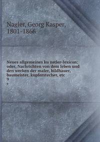 Neues allgemeines kunstler-lexicon; oder, Nachrichten von dem leben und den werken der maler, bildhauer, baumeister, kupferstecher, etc. 9