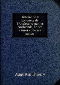 Histoire de la conquete de l'Angleterre par les Normands, de ses causes et de ses suites .