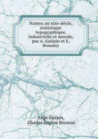 Nantes au xixe siecle, statistique topographique, industrielle et morale, par A. Guepin et E. Bonamy
