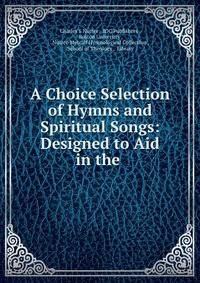 A Choice Selection of Hymns and Spiritual Songs: Designed to Aid in the .