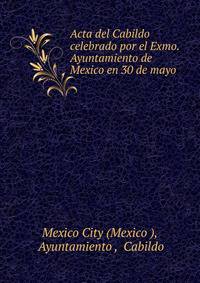 Acta del Cabildo celebrado por el Exmo. Ayuntamiento de Mexico en 30 de mayo .