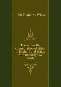 The act for the commutation of tithes in England and Wales, with notes by J.M. White
