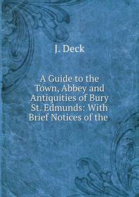 A Guide to the Town, Abbey and Antiquities of Bury St. Edmunds: With Brief Notices of the .
