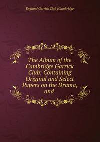 The Album of the Cambridge Garrick Club: Containing Original and Select Papers on the Drama, and .