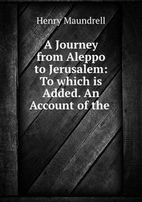 A Journey from Aleppo to Jerusalem: To which is Added. An Account of the .
