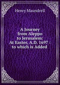 A Journey from Aleppo to Jerusalem: At Easter, A.D. 1697 : to which is Added .