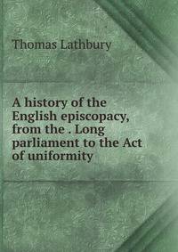 A history of the English episcopacy, from the . Long parliament to the Act of uniformity