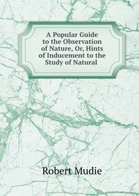 A Popular Guide to the Observation of Nature, Or, Hints of Inducement to the Study of Natural .