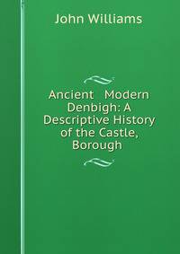 Ancient &amp; Modern Denbigh: A Descriptive History of the Castle, Borough .