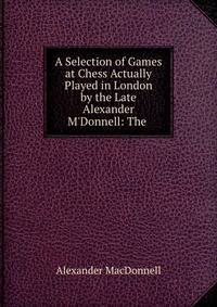 A Selection of Games at Chess Actually Played in London by the Late Alexander M'Donnell: The .