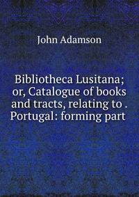 Bibliotheca Lusitana; or, Catalogue of books and tracts, relating to . Portugal: forming part .