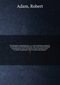 The Religious world displayed : or, a view of Judaism, paganism, Christianity and Mohammedanism, and of the various existing denominations, sects, and parties, in the Christian world ; to which is subjoined, a View of Deism and atheism . 2