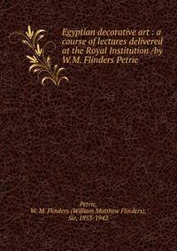 Egyptian decorative art : a course of lectures delivered at the Royal Institution /by W.M. Flinders Petrie