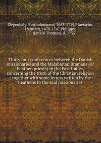 Thirty four conferences between the Danish missionaries and the Malabarian Bramans (or heathen priests) in the East Indies, concerning the truth of the Christian religion : together with some letters written by the heathens to the said missionaries