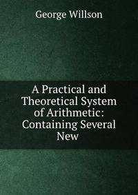 A Practical and Theoretical System of Arithmetic: Containing Several New .
