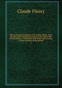 The ecclesiastical history of M. l'abb? Fleury, from the Second Ecumenical Council to the end of the fourth century / translated with notes and an essay on the miracles of the period