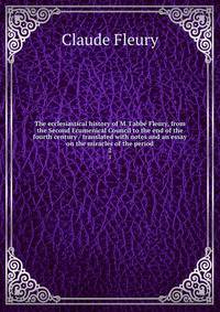The ecclesiastical history of M. l'abb? Fleury, from the Second Ecumenical Council to the end of the fourth century / translated with notes and an essay on the miracles of the period