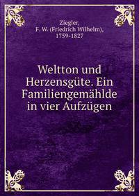 Weltton und Herzensgute. Ein Familiengemahlde in vier Aufzugen