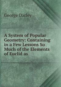 A System of Popular Geometry: Containing in a Few Lessons So Much of the Elements of Euclid as .