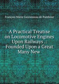 A Practical Treatise on Locomotive Engines Upon Railways .: Founded Upon a Great Many New .